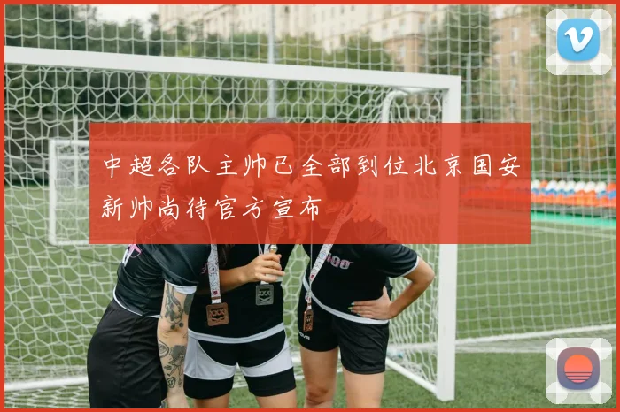 中超各队主帅已全部到位北京国安新帅尚待官方宣布