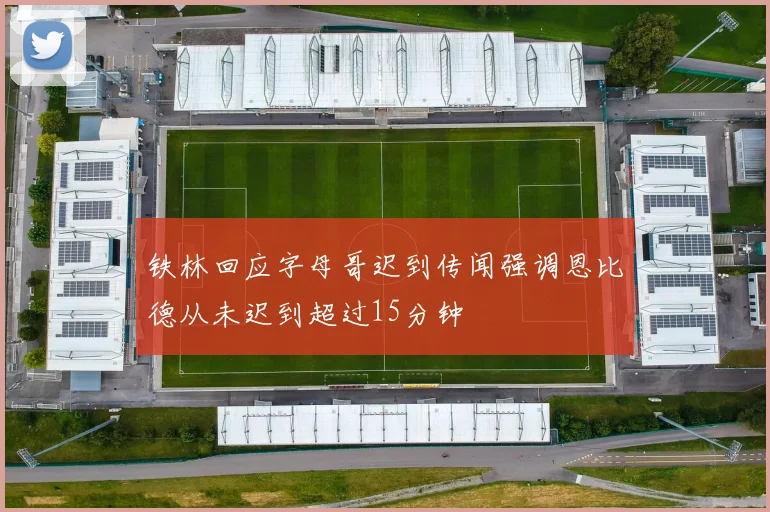铁林回应字母哥迟到传闻强调恩比德从未迟到超过15分钟