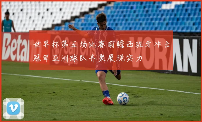 世界杯第五场比赛前瞻西班牙冲击冠军亚洲球队齐聚展现实力
