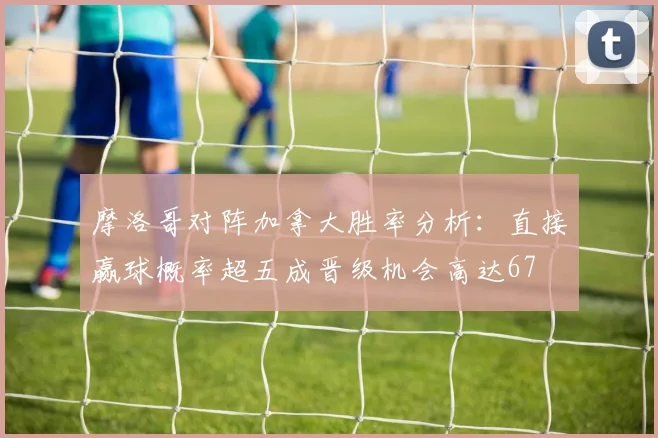 摩洛哥对阵加拿大胜率分析：直接赢球概率超五成晋级机会高达67
