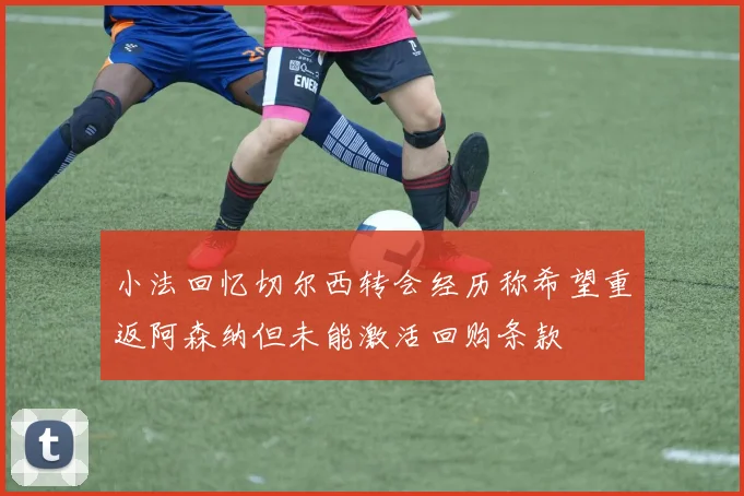 小法回忆切尔西转会经历称希望重返阿森纳但未能激活回购条款