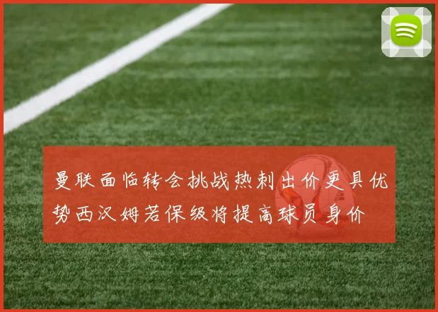 曼联面临转会挑战热刺出价更具优势西汉姆若保级将提高球员身价