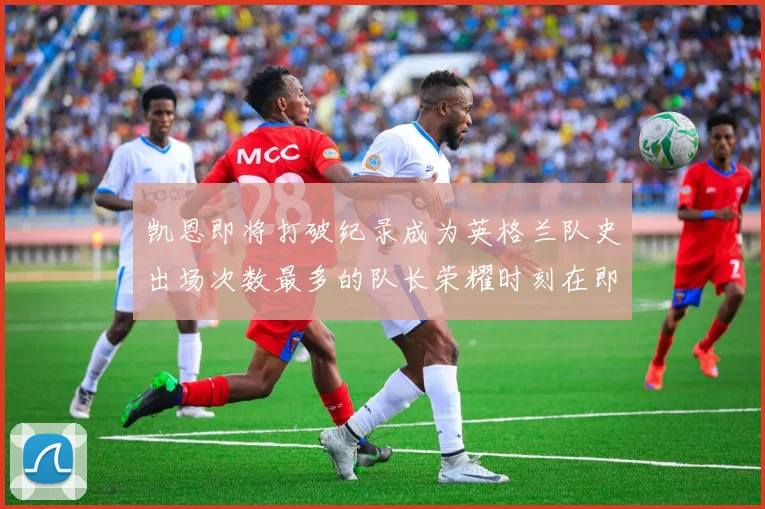 凯恩即将打破纪录成为英格兰队史出场次数最多的队长荣耀时刻在即