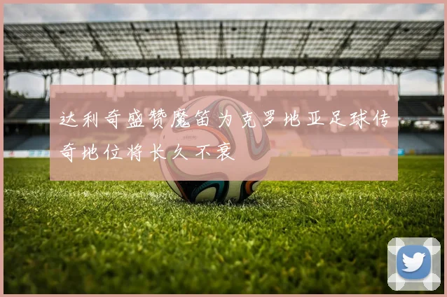 达利奇盛赞魔笛为克罗地亚足球传奇地位将长久不衰