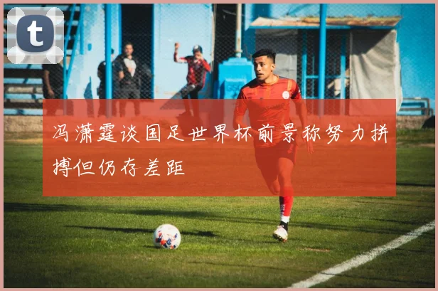 冯潇霆谈国足世界杯前景称努力拼搏但仍存差距