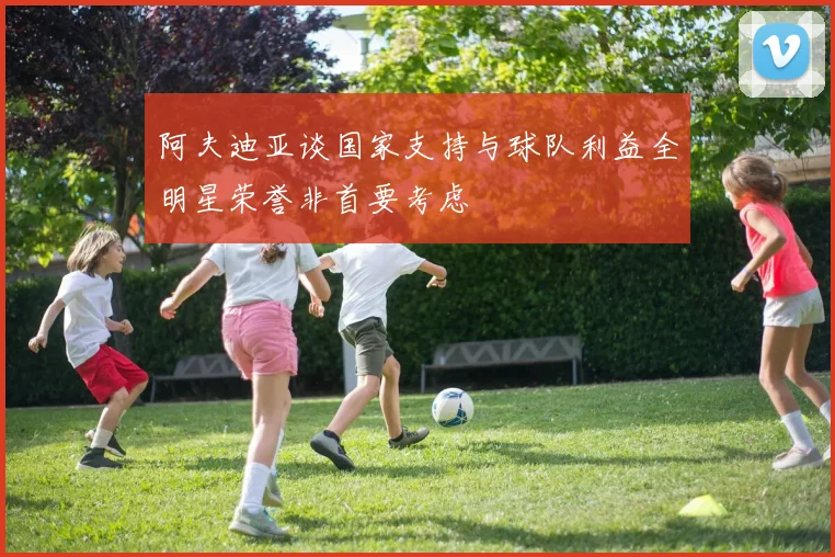阿夫迪亚谈国家支持与球队利益全明星荣誉非首要考虑