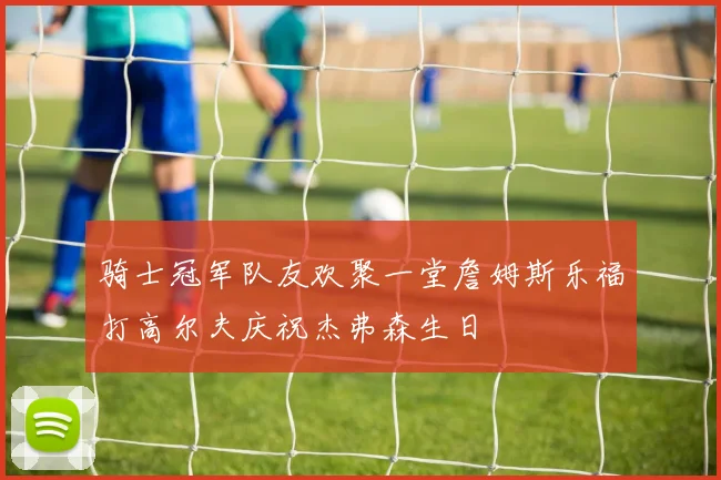 骑士冠军队友欢聚一堂詹姆斯乐福打高尔夫庆祝杰弗森生日